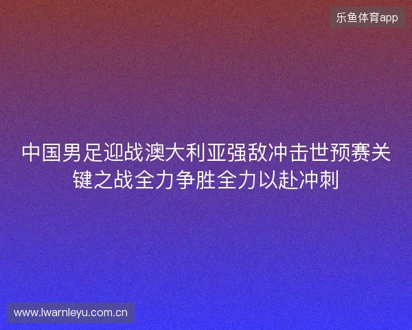 中国男足迎战澳大利亚强敌冲击世预赛关键之战全力争胜全力以赴冲刺