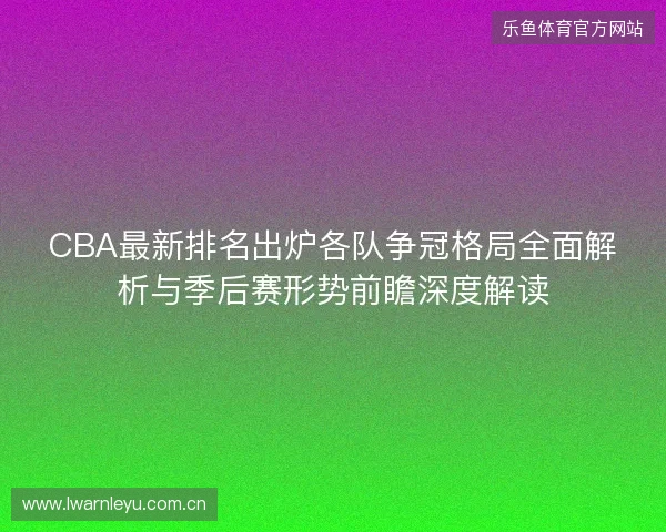 CBA最新排名出炉各队争冠格局全面解析与季后赛形势前瞻深度解读