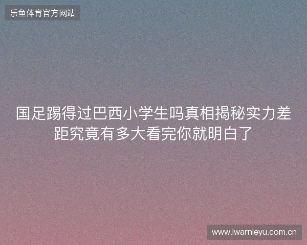 国足踢得过巴西小学生吗真相揭秘实力差距究竟有多大看完你就明白了 国足踢得过巴西小学生吗真相揭秘实力差距究竟有多大看完你就明白了